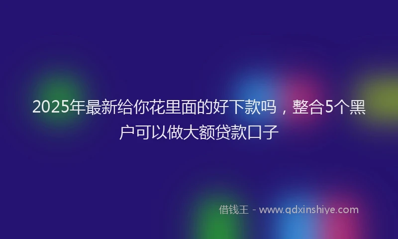 2025年最新给你花里面的好下款吗，整合5个黑户可以做大额贷款口子
