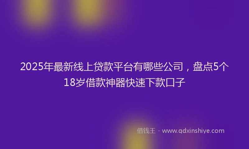 2025年最新线上贷款平台有哪些公司，盘点5个18岁借款神器快速下款口子