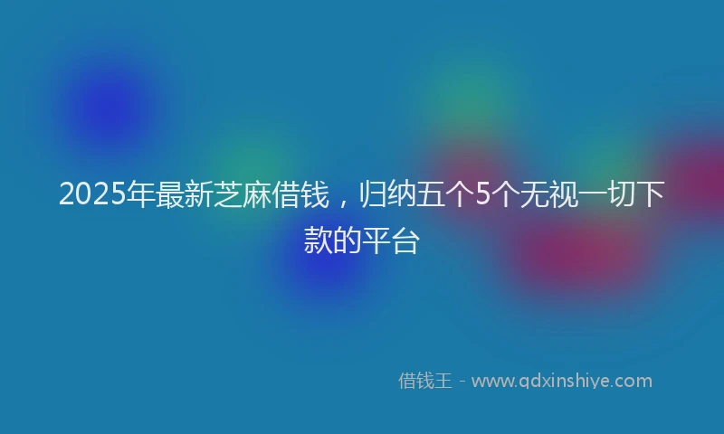 2025年最新芝麻借钱，归纳五个5个无视一切下款的平台