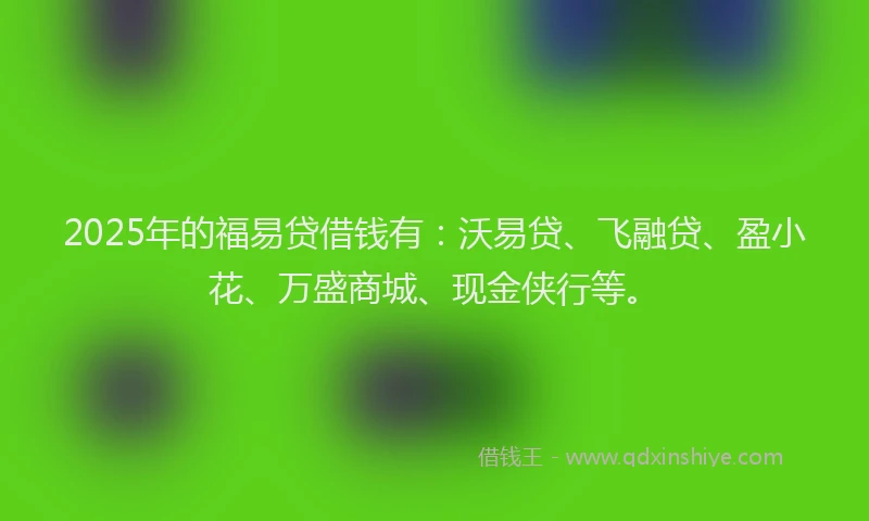 2025年的福易贷借钱有：沃易贷、飞融贷、盈小花、万盛商城、现金侠行等。