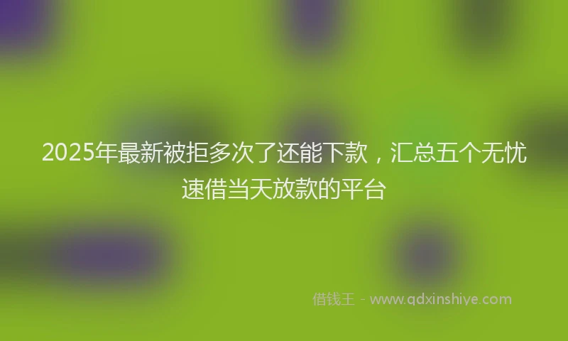 2025年最新被拒多次了还能下款，汇总五个无忧速借当天放款的平台