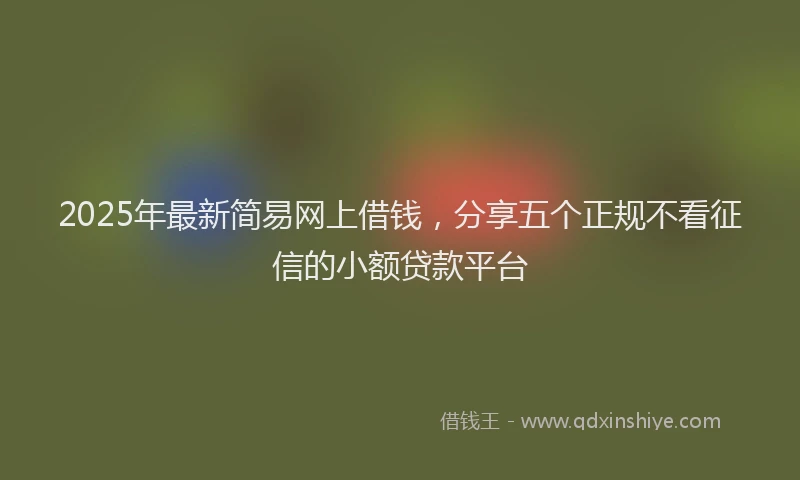 2025年最新简易网上借钱，分享五个正规不看征信的小额贷款平台