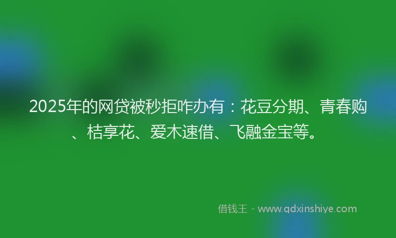 2025年的网贷被秒拒咋办有：花豆分期、青春购、桔享花、爱木速借、飞融金宝等。
