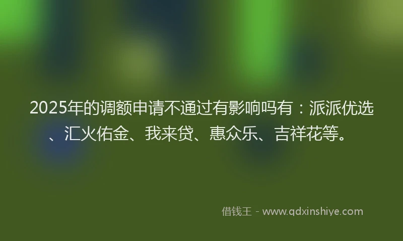 2025年的调额申请不通过有影响吗有：派派优选、汇火佑金、我来贷、惠众乐、吉祥花等。