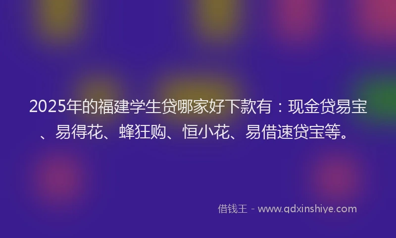 2025年的福建学生贷哪家好下款有：现金贷易宝、易得花、蜂狂购、恒小花、易借速贷宝等。
