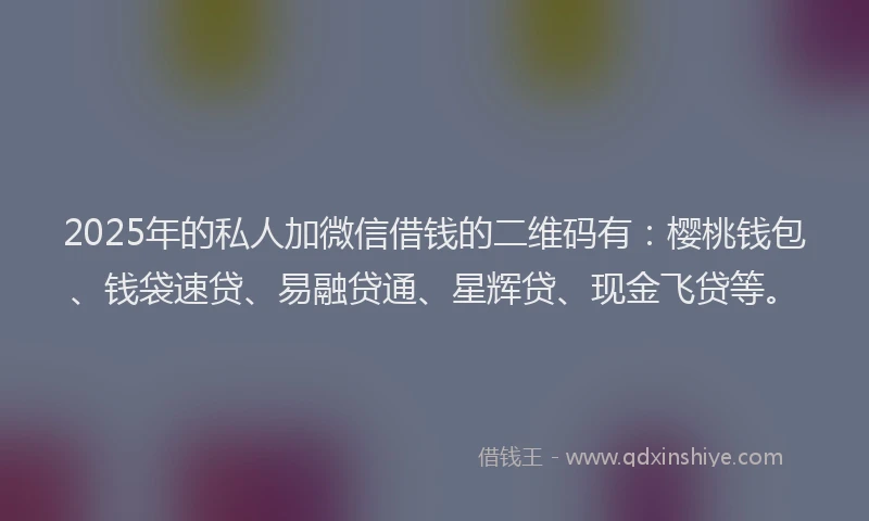 2025年的私人加微信借钱的二维码有：樱桃钱包、钱袋速贷、易融贷通、星辉贷、现金飞贷等。