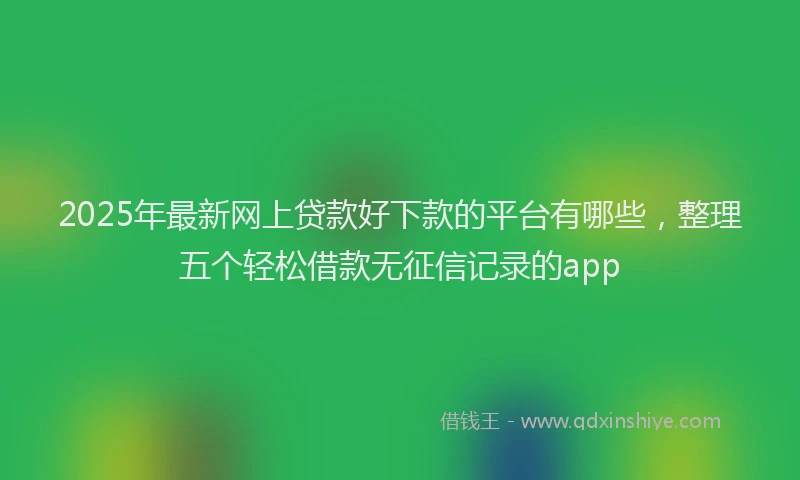 2025年最新网上贷款好下款的平台有哪些，整理五个轻松借款无征信记录的app