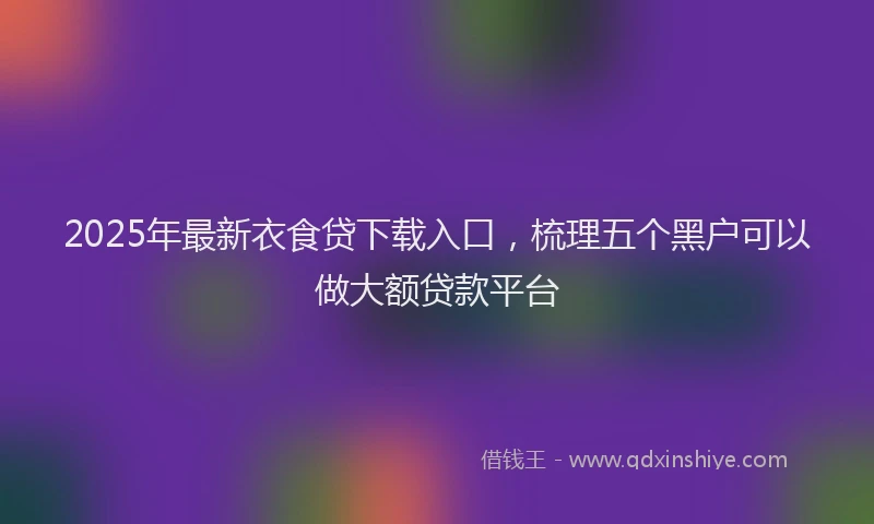 2025年最新衣食贷下载入口，梳理五个黑户可以做大额贷款平台