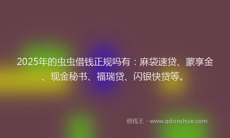2025年的虫虫借钱正规吗有：麻袋速贷、蒙享金、现金秘书、福瑞贷、闪银快贷等。