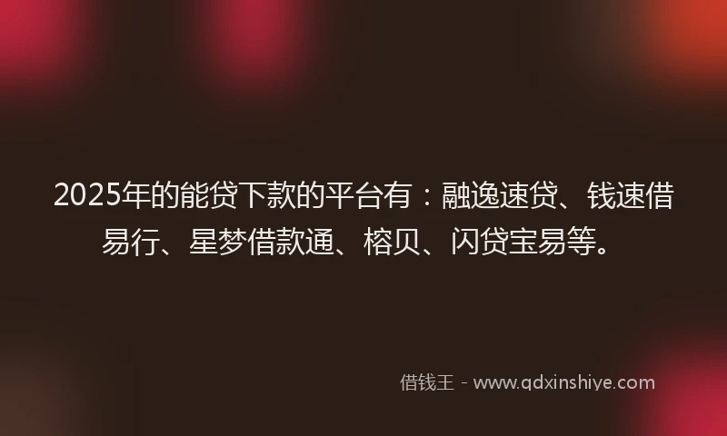 2025年的能贷下款的平台有：融逸速贷、钱速借易行、星梦借款通、榕贝、闪贷宝易等。