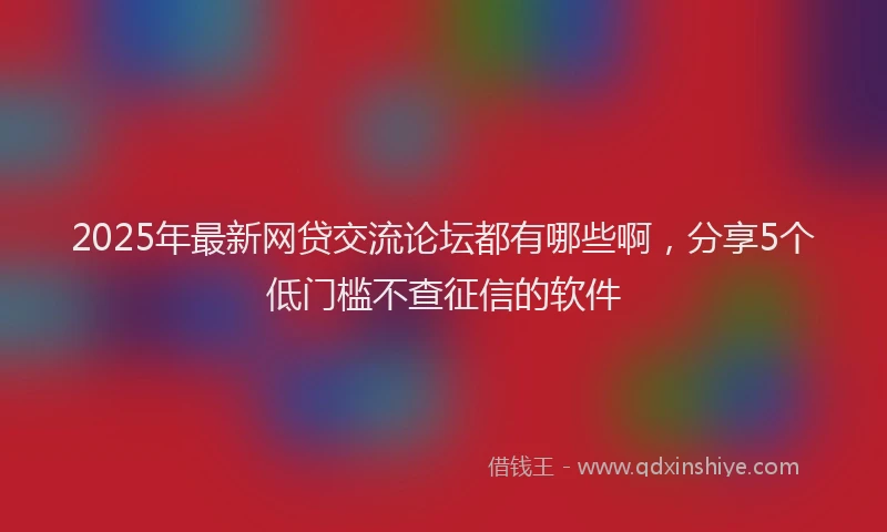 2025年最新网贷交流论坛都有哪些啊，分享5个低门槛不查征信的软件