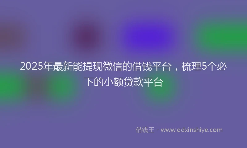 2025年最新能提现微信的借钱平台，梳理5个必下的小额贷款平台