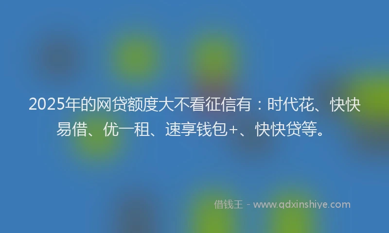 2025年的网贷额度大不看征信有：时代花、快快易借、优一租、速享钱包+、快快贷等。