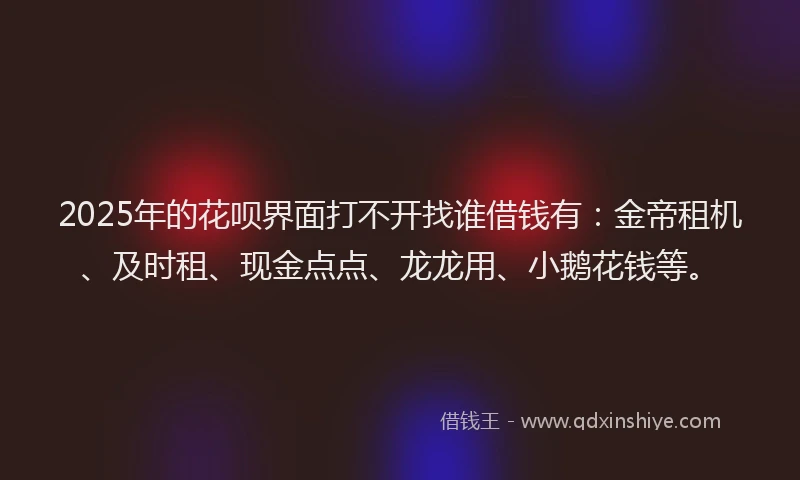 2025年的花呗界面打不开找谁借钱有：金帝租机、及时租、现金点点、龙龙用、小鹅花钱等。