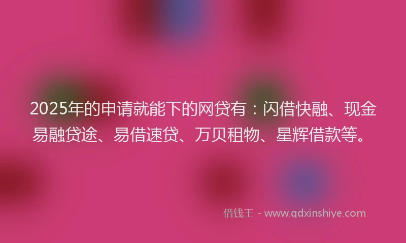 2025年的申请就能下的网贷有：闪借快融、现金易融贷途、易借速贷、万贝租物、星辉借款等。