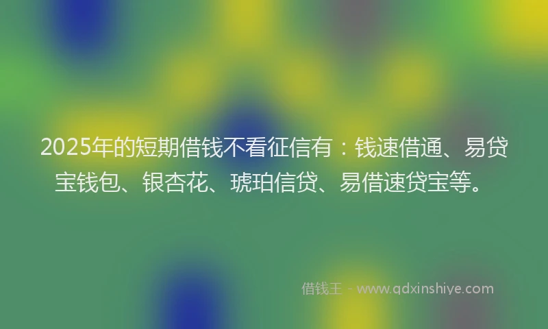 2025年的短期借钱不看征信有：钱速借通、易贷宝钱包、银杏花、琥珀信贷、易借速贷宝等。