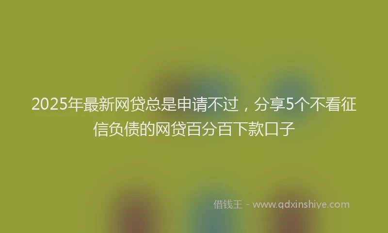 2025年最新网贷总是申请不过，分享5个不看征信负债的网贷百分百下款口子