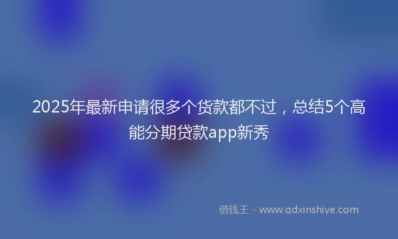 2025年最新申请很多个货款都不过，总结5个高能分期贷款app新秀
