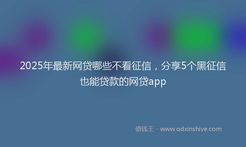 2025年最新网贷哪些不看征信，分享5个黑征信也能贷款的网贷app