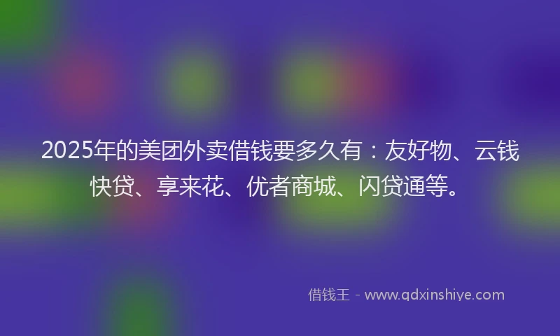 2025年的美团外卖借钱要多久有：友好物、云钱快贷、享来花、优者商城、闪贷通等。