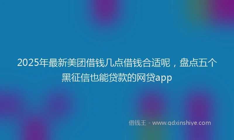2025年最新美团借钱几点借钱合适呢，盘点五个黑征信也能贷款的网贷app