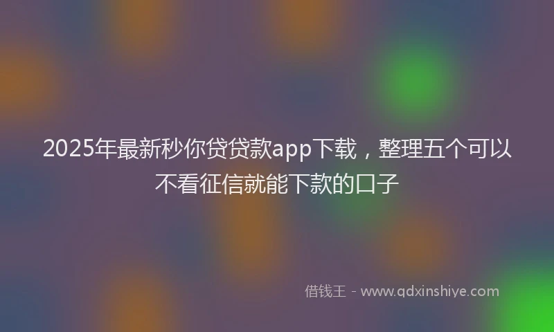 2025年最新秒你贷贷款app下载，整理五个可以不看征信就能下款的口子
