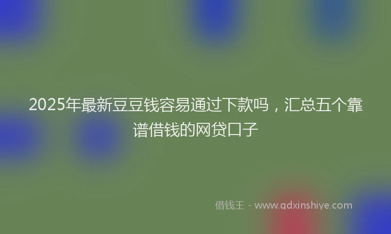 2025年最新豆豆钱容易通过下款吗，汇总五个靠谱借钱的网贷口子