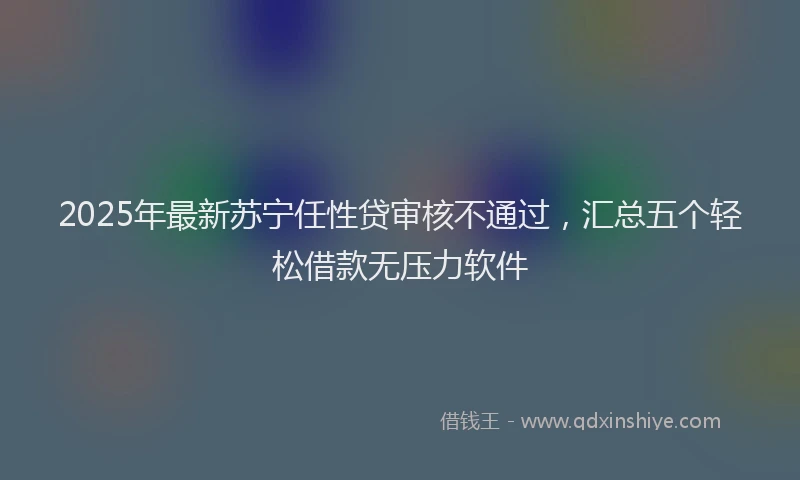 2025年最新苏宁任性贷审核不通过，汇总五个轻松借款无压力软件
