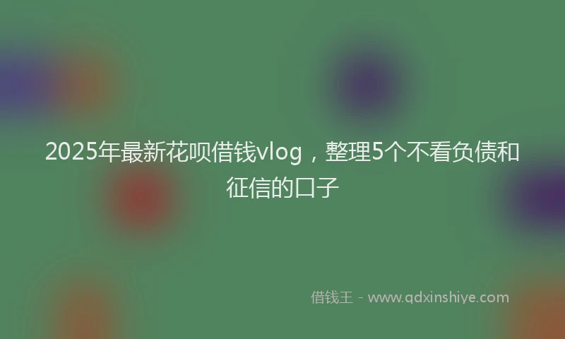 2025年最新花呗借钱vlog，整理5个不看负债和征信的口子