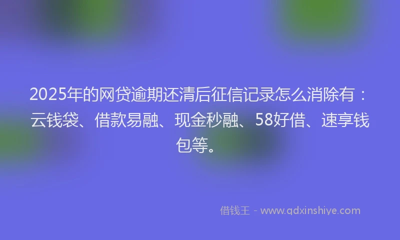 2025年的网贷逾期还清后征信记录怎么消除有：云钱袋、借款易融、现金秒融、58好借、速享钱包等。