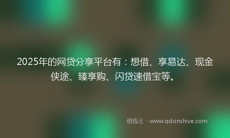 2025年的网贷分享平台有：想借、享易达、现金侠途、臻享购、闪贷速借宝等。