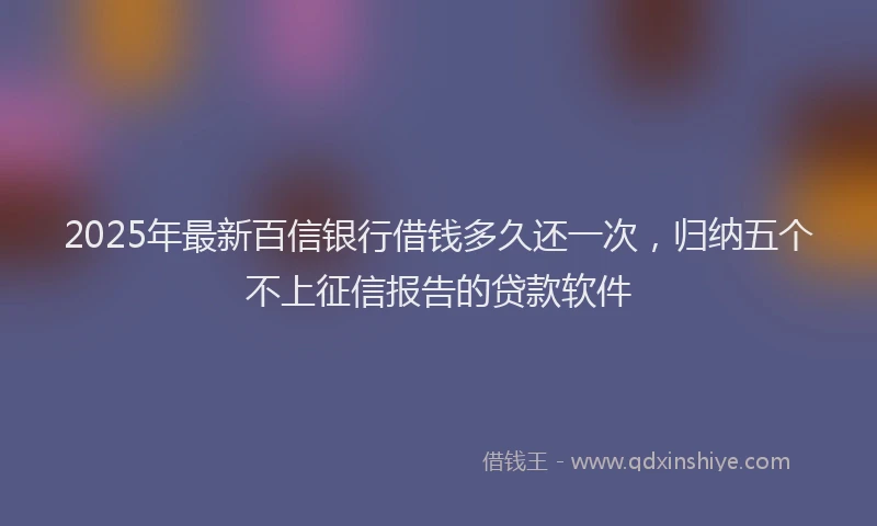 2025年最新百信银行借钱多久还一次，归纳五个不上征信报告的贷款软件