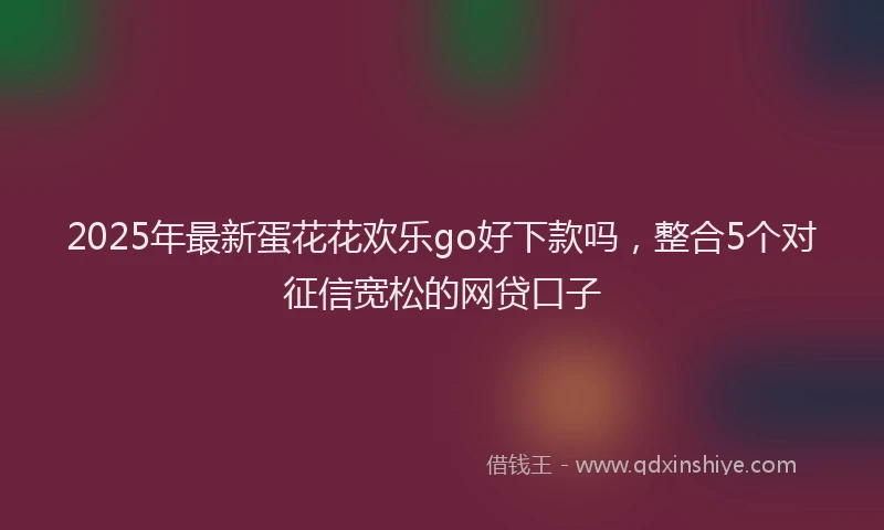 2025年最新蛋花花欢乐go好下款吗，整合5个对征信宽松的网贷口子