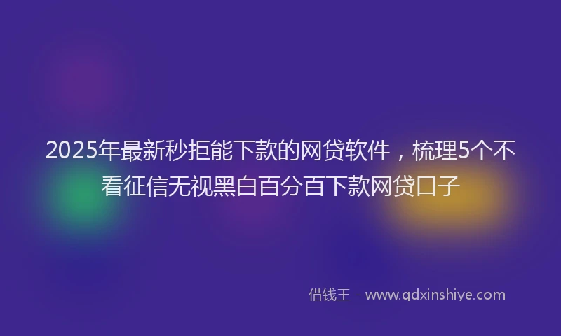 2025年最新秒拒能下款的网贷软件，梳理5个不看征信无视黑白百分百下款网贷口子