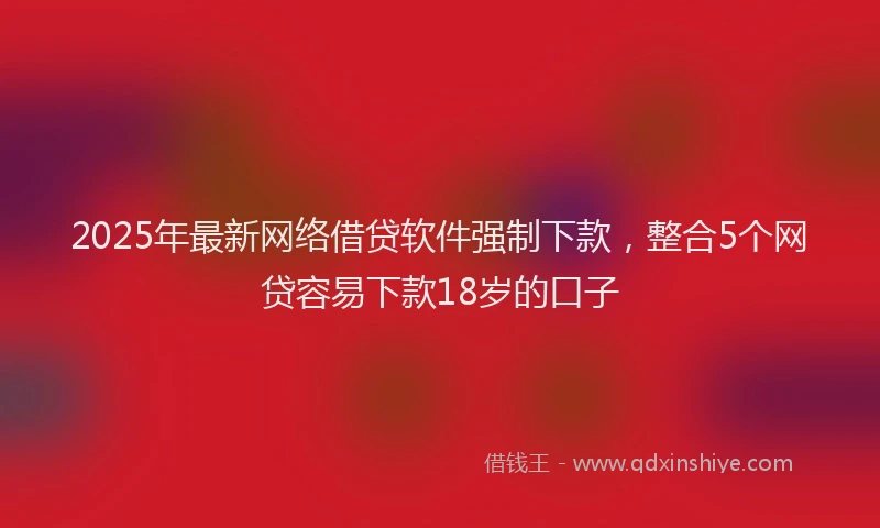 2025年最新网络借贷软件强制下款，整合5个网贷容易下款18岁的口子