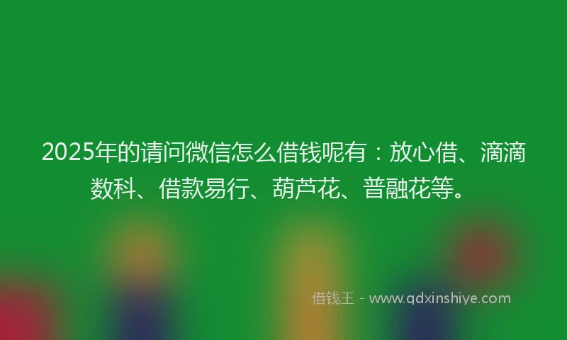 2025年的请问微信怎么借钱呢有：放心借、滴滴数科、借款易行、葫芦花、普融花等。