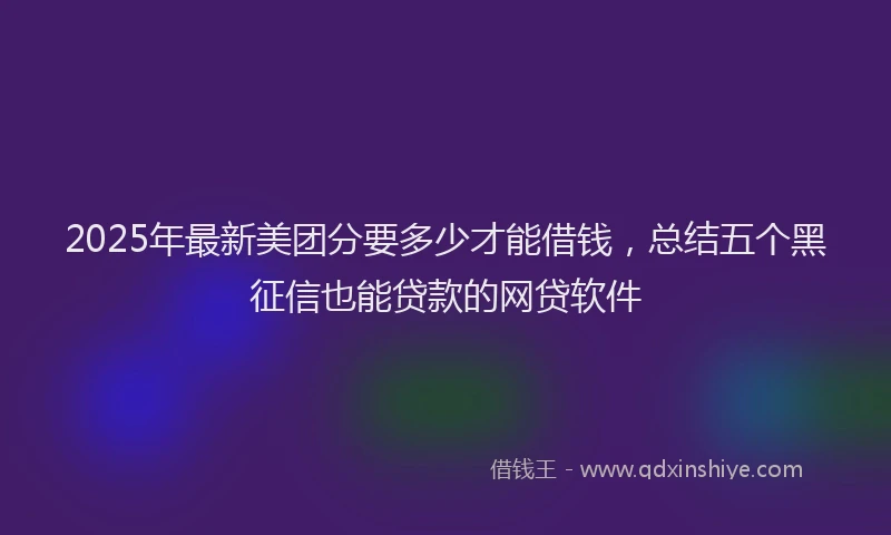 2025年最新美团分要多少才能借钱，总结五个黑征信也能贷款的网贷软件