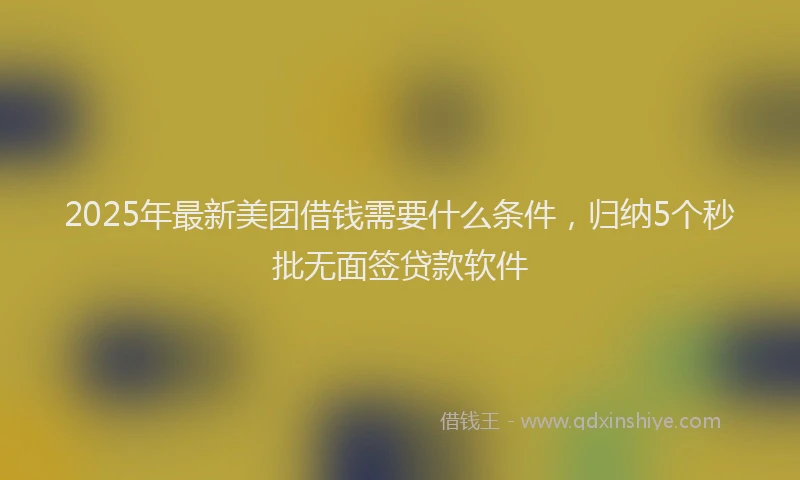 2025年最新美团借钱需要什么条件，归纳5个秒批无面签贷款软件
