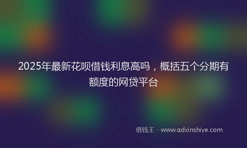 2025年最新花呗借钱利息高吗，概括五个分期有额度的网贷平台