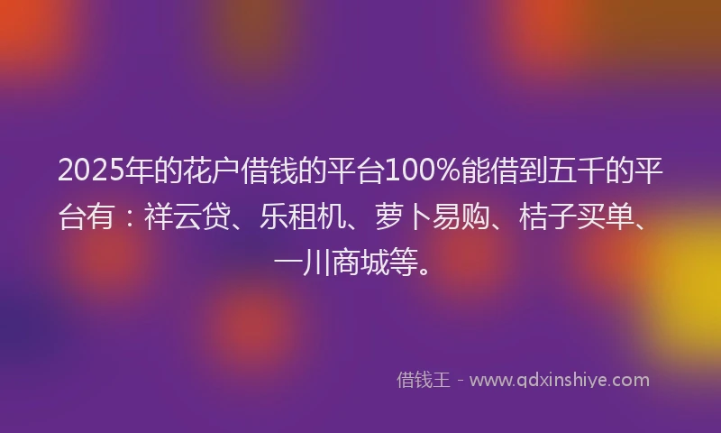 2025年的花户借钱的平台100%能借到五千的平台有：祥云贷、乐租机、萝卜易购、桔子买单、一川商城等。