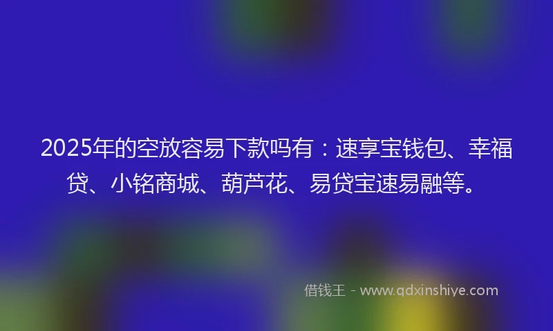 2025年的空放容易下款吗有：速享宝钱包、幸福贷、小铭商城、葫芦花、易贷宝速易融等。