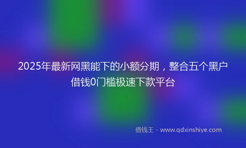 2025年最新网黑能下的小额分期，整合五个黑户借钱0门槛极速下款平台