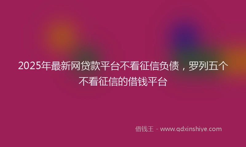 2025年最新网贷款平台不看征信负债，罗列五个不看征信的借钱平台