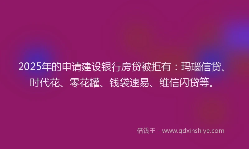 2025年的申请建设银行房贷被拒有：玛瑙信贷、时代花、零花罐、钱袋速易、维信闪贷等。