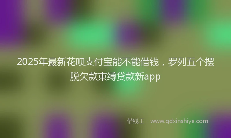 2025年最新花呗支付宝能不能借钱，罗列五个摆脱欠款束缚贷款新app