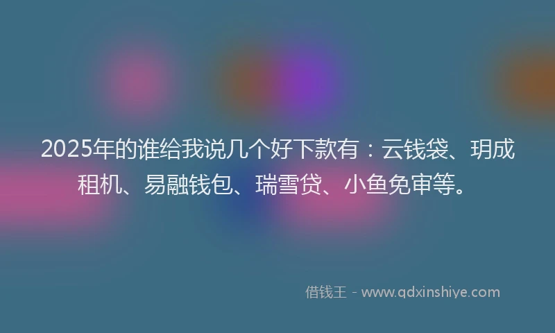 2025年的谁给我说几个好下款有：云钱袋、玥成租机、易融钱包、瑞雪贷、小鱼免审等。