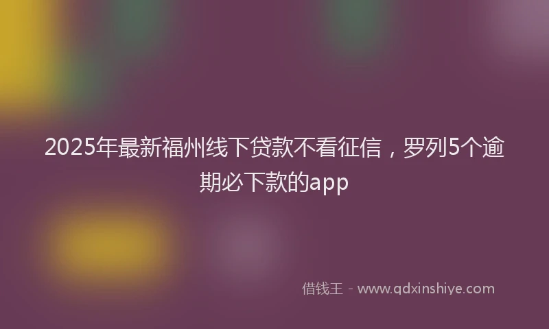 2025年最新福州线下贷款不看征信，罗列5个逾期必下款的app