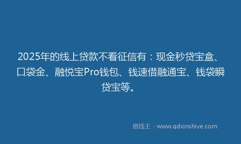 2025年的线上贷款不看征信有：现金秒贷宝盒、口袋金、融悦宝Pro钱包、钱速借融通宝、钱袋瞬贷宝等。