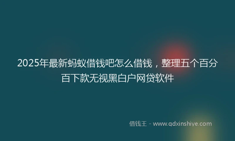 2025年最新蚂蚁借钱吧怎么借钱，整理五个百分百下款无视黑白户网贷软件