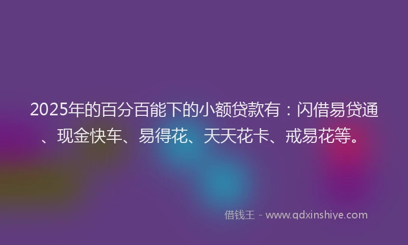 2025年的百分百能下的小额贷款有：闪借易贷通、现金快车、易得花、天天花卡、戒易花等。
